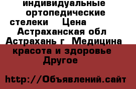 индивидуальные  ортопедические стелеки  › Цена ­ 3 700 - Астраханская обл., Астрахань г. Медицина, красота и здоровье » Другое   